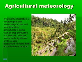 Agricultural meteorologyAgricultural meteorology
involves the integration of
climatological and
meteorological data and
techniques into
agricultural problems,
such as crop production,
soil moisture, moisture
stress, and migration of
pests. A good
background in basic math
and sciences is required.
 