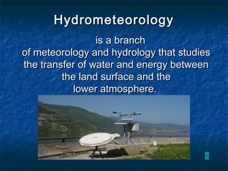 HydrometeorologyHydrometeorology
is a branchis a branch
of meteorology and hydrology that studiesof meteorology and hydrology that studies
the transfer of water and energy betweenthe transfer of water and energy between
the land surface and thethe land surface and the
lower atmosphere.lower atmosphere.
 