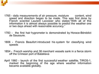 1765 - daily measurements of air pressure, moisture content, wind
speed and direction began to be made. This was first done by
French scientist Laurent Lavoisier who stated,"With all of this
information it is almost always possible to predict the weather one
or two days ahead with reasonable accuracy.”
1783 - the first hair hygrometer is demonstrated by Horace-Bénédict
de Saussure.
1806 - Francis Beaufort introduced his system for classifying wind
speeds
1854 - French warship and 38 merchant vessels sank in a fierce storm
off the Crimean port of Balaklava
April 1960 - launch of the first successful weather satellite, TIROS-1,
marked the beginning of the age where weather information
became available globally.
 