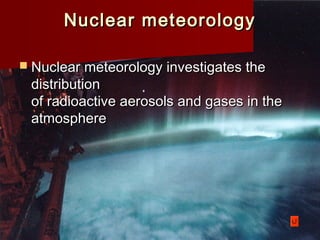 Nuclear meteorologyNuclear meteorology
 Nuclear meteorology investigates theNuclear meteorology investigates the
distributiondistribution
of radioactive aerosols and gases in theof radioactive aerosols and gases in the
atmosphereatmosphere
 