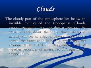 CloudsClouds
The cloudy part of the atmosphere lies below anThe cloudy part of the atmosphere lies below an
invisible ‘lid’ called the tropopause. Cloudsinvisible ‘lid’ called the tropopause. Clouds
cannot penetrate this top that is put on thecannot penetrate this top that is put on the
weather and about the only time when weweather and about the only time when we
actually can see its effect is when thundercloudsactually can see its effect is when thunderclouds
spread their anvils under it. The layer below thespread their anvils under it. The layer below the
tropopause is called the troposphere and alltropopause is called the troposphere and all
weather processes of interest to us occur in theweather processes of interest to us occur in the
troposphere.troposphere.
 