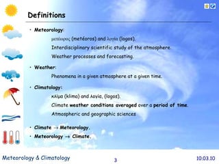 Definitions Meteorolog y :  μετέωρος  ( met é oros ) and  λογία  ( logo s). Interdisciplinary scientific study of the atmosphere.  Weather processes and forecasting. Weather : Phenomena in a given atmosphere at a given time.  Climatology :   κλίμα  ( klima )  and λογία,  (logos ) . Climate  weather conditions averaged  over a  period of time . A tmospheric  and geographic  sciences   Climate     Meteorology. Meteorology    Climate.   