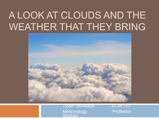 A LOOK AT CLOUDS AND THE
WEATHER THAT THEY BRING
Tyyler McNeace SCIN 137
Meteorology Professor
Strahan
 
