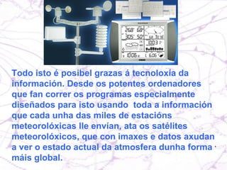 Todo isto é posibel grazas á tecnoloxía da información. Desde os potentes ordenadores que fan correr os programas especialmente diseñados para isto usando  toda a información que cada unha das miles de estacións meteorolóxicas lle envían, ata os satélites meteorolóxicos, que con imaxes e datos axudan a ver o estado actual da atmosfera dunha forma máis global. 