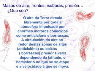 Masas de aire, frontes, isobaras, presión… ¿Que son? O aire da Terra circula libremente por toda a atmosfera impulsado por enormes motores coñecidos como anticiclóns e borrascas. A circulación do aire ao  redor destas zonas de altas (anticiclóns) ou baixas  ( borrascas) presións varía dependendo da latitude, o hemisferio no que se se atope e a velocidade á que se mova. 