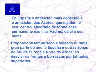 En España o anticiclón máis coñecido é o anticiclón das Azores, que mantén  o seu  centro  ancorado de forma case permanente nas illas Azores, de aí o seu nome. Proporciona tempo seco e soleado durante gran parte do ano  a España e outras zonas do Sul de Europa e Norte de África, ao desviar os frentes e borrascas por latitudes superiores. 