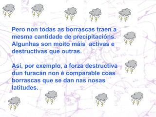 Pero no todas las borrascas traen la misma cantidad de precipitación. Algunas son mucho más activas y destructivas que otras. Por ejemplo la fuerza destructiva de un huracán (que no es más que una borrasca de dimensiones desproporcionadas) no es comparable con las borrascas que se dan en nuestras latitudes. Pero non todas as borrascas traen a mesma cantidade de precipitacións. Algunhas son moito máis  activas e destructivas que outras.  Así, por exemplo, a forza destructiva dun furacán non é comparable coas borrascas que se dan nas nosas latitudes.  