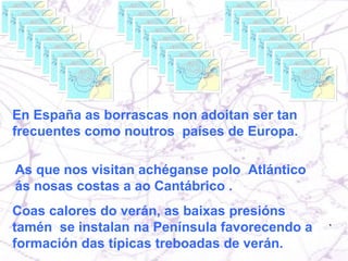 En España as borrascas non adoitan ser tan  frecuentes como noutros  países de Europa.  As que nos visitan achéganse polo  Atlántico ás nosas costas a ao Cantábrico . Coas calores do verán, as baixas presións tamén  se instalan na Península favorecendo a formación das típicas treboadas de verán. 