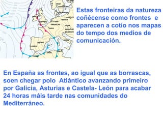 Estas fronteiras da natureza coñécense como frontes  e  aparecen a cotío nos mapas do tempo dos medios de comunicación.  En España as frontes, ao igual que as borrascas, soen chegar polo  Atlántico avanzando primeiro por Galicia, Asturias e Castela- León para acabar 24 horas máis tarde nas comunidades do Mediterráneo. 