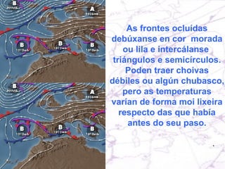 As frontes ocluídas debúxanse en cor  morada ou lila e intercálanse  triángulos e semicírculos. Poden traer choivas débiles ou algún chubasco, pero as temperaturas varían de forma moi lixeira respecto das que había antes do seu paso. 