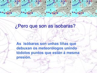 ¿Pero que son as isobaras? As  isóbaras son unhas líñas que debuxan os meteorólogos unindo tódolos puntos que están á mesma presión. 