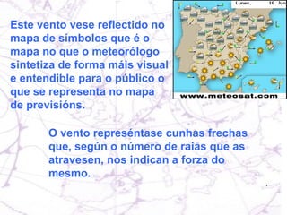 Este vento vese reflectido no mapa de símbolos que é o mapa no que o meteorólogo sintetiza de forma máis visual e entendible para o público o que se representa no mapa de previsións.  O vento represéntase cunhas frechas que, según o número de raias que as atravesen, nos indican a forza do mesmo.  