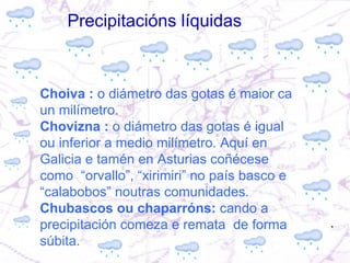 Choiva :  o diámetro das gotas é maior ca un milímetro. Chovizna :  o diámetro das gotas é igual ou inferior a medio milímetro. Aquí en Galicia e tamén en Asturias coñécese como  “orvallo”, “xirimiri” no país basco e “calabobos” noutras comunidades. Chubascos ou chaparróns:  cando a precipitación comeza e remata  de forma súbita.  Precipitacións líquidas 
