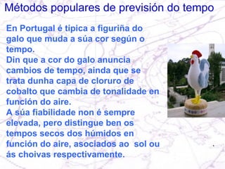 Métodos populares de previsión do tempo En Portugal é típica a figuriña do galo que muda a súa cor según o tempo.  Din que a cor do galo anuncia cambios de tempo, ainda que se trata dunha capa de cloruro de cobalto que cambia de tonalidade en función do aire.  A súa fiabilidade non é sempre elevada, pero distingue ben os tempos secos dos húmidos en función do aire, asociados ao  sol ou ás choivas respectivamente. 
