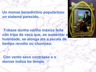 Un monxe benedictino popularizou  un sistema parecido. Trátase dunha variña máxica feita con tripa de vaca que, ao aumentar a humidade, se alonga ata a escala de tiempo revolto ou chuvioso. Con vento seco contráese e o monxe indica bo tempo. 