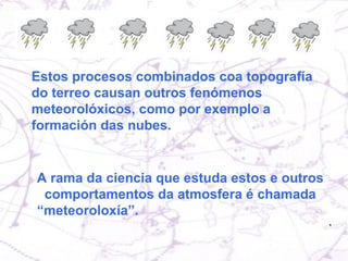Estos procesos combinados coa topografía do terreo causan outros fenómenos meteorolóxicos, como por exemplo a formación das nubes. A rama da ciencia que estuda estos e outros  comportamentos da atmosfera é chamada “meteoroloxía”. 
