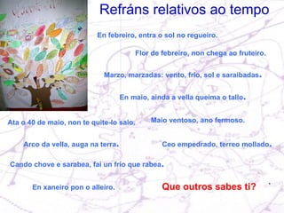 Refráns relativos ao tempo En febreiro, entra o sol no regueiro. Flor de febreiro, non chega ao fruteiro. En maio, ainda a vella queima o tallo . Ata o 40 de maio, non te quite-lo saio. Arco da vella, auga na terra . Cando chove e sarabea, fai un frío que rabea . Ceo empedrado, terreo mollado . Maio ventoso, ano fermoso. Marzo, marzadas: vento, frío, sol e saraibadas . En xaneiro pon o alleiro. Que outros sabes ti? 