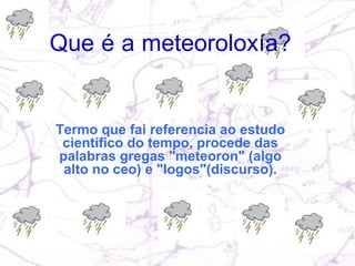 Termo que fai referencia ao estudo científico do tempo, procede das palabras gregas "meteoron" (algo alto no ceo) e "logos"(discurso). Que é a meteoroloxía?   