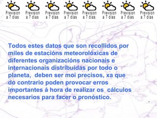 Todos estes datos que son recollidos por  miles de estacións meteorolóxicas de diferentes organizacións nacionais e internacionais distribuidas por todo o planeta,  deben ser moi precisos, xa que do contrario poden provocar erros importantes á hora de realizar os  cálculos necesarios para facer o pronóstico. 