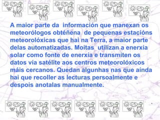 A maior parte da  información que manexan os meteorólogos obtéñena  de pequenas estacións meteorolóxicas que hai na Terra, a maior parte delas automatizadas. Moitas  utilizan a enerxía solar como fonte de enerxía e transmiten os datos vía satélite aos centros meteorolóxicos máis cercanos. Quedan algunhas nas que aínda hai que recoller as lecturas persoalmente e despois anotalas manualmente.  