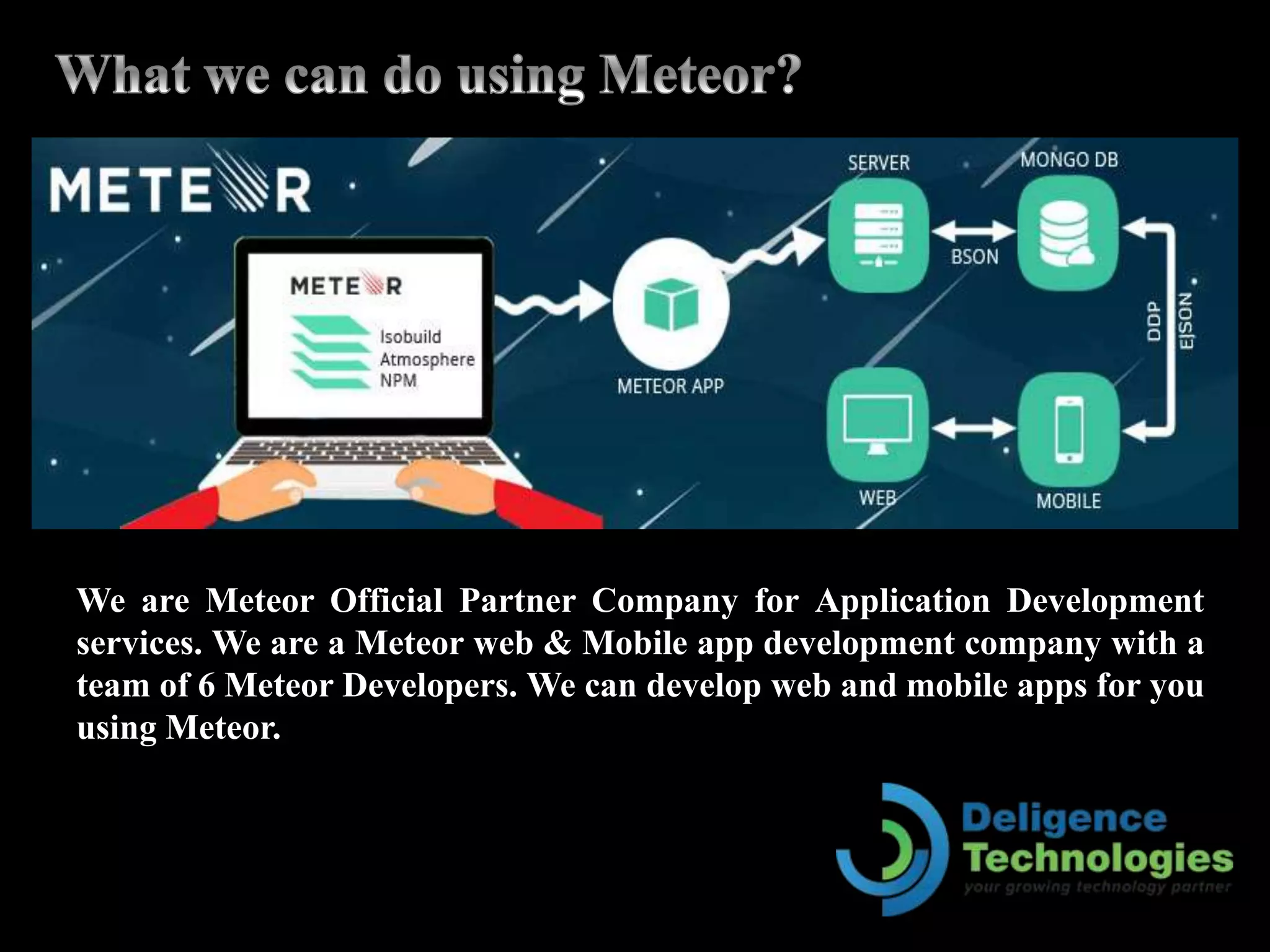 We are Meteor Official Partner Company for Application Development
services. We are a Meteor web & Mobile app development company with a
team of 6 Meteor Developers. We can develop web and mobile apps for you
using Meteor.
 