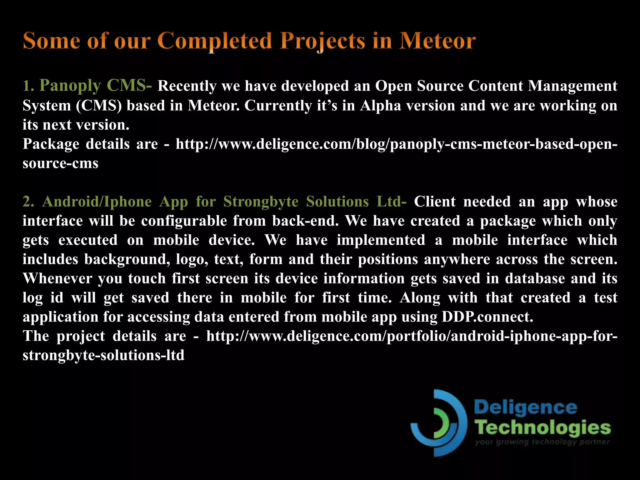 1. Panoply CMS- Recently we have developed an Open Source Content Management
System (CMS) based in Meteor. Currently it’s in Alpha version and we are working on
its next version.
Package details are - http://www.deligence.com/blog/panoply-cms-meteor-based-open-
source-cms
2. Android/Iphone App for Strongbyte Solutions Ltd- Client needed an app whose
interface will be configurable from back-end. We have created a package which only
gets executed on mobile device. We have implemented a mobile interface which
includes background, logo, text, form and their positions anywhere across the screen.
Whenever you touch first screen its device information gets saved in database and its
log id will get saved there in mobile for first time. Along with that created a test
application for accessing data entered from mobile app using DDP.connect.
The project details are - http://www.deligence.com/portfolio/android-iphone-app-for-
strongbyte-solutions-ltd
 