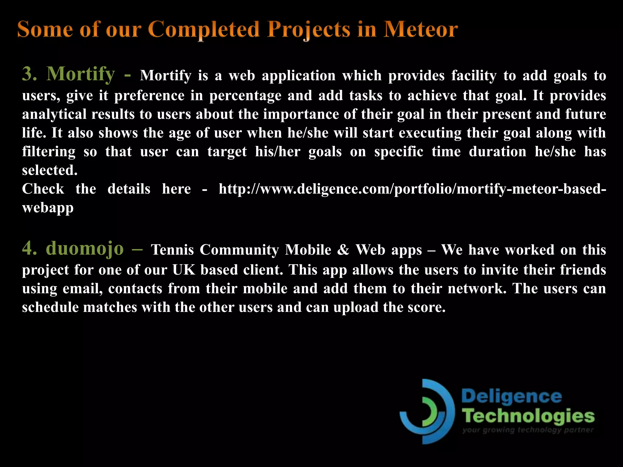 3. Mortify - Mortify is a web application which provides facility to add goals to
users, give it preference in percentage and add tasks to achieve that goal. It provides
analytical results to users about the importance of their goal in their present and future
life. It also shows the age of user when he/she will start executing their goal along with
filtering so that user can target his/her goals on specific time duration he/she has
selected.
Check the details here - http://www.deligence.com/portfolio/mortify-meteor-based-
webapp
4. duomojo – Tennis Community Mobile & Web apps – We have worked on this
project for one of our UK based client. This app allows the users to invite their friends
using email, contacts from their mobile and add them to their network. The users can
schedule matches with the other users and can upload the score.
 