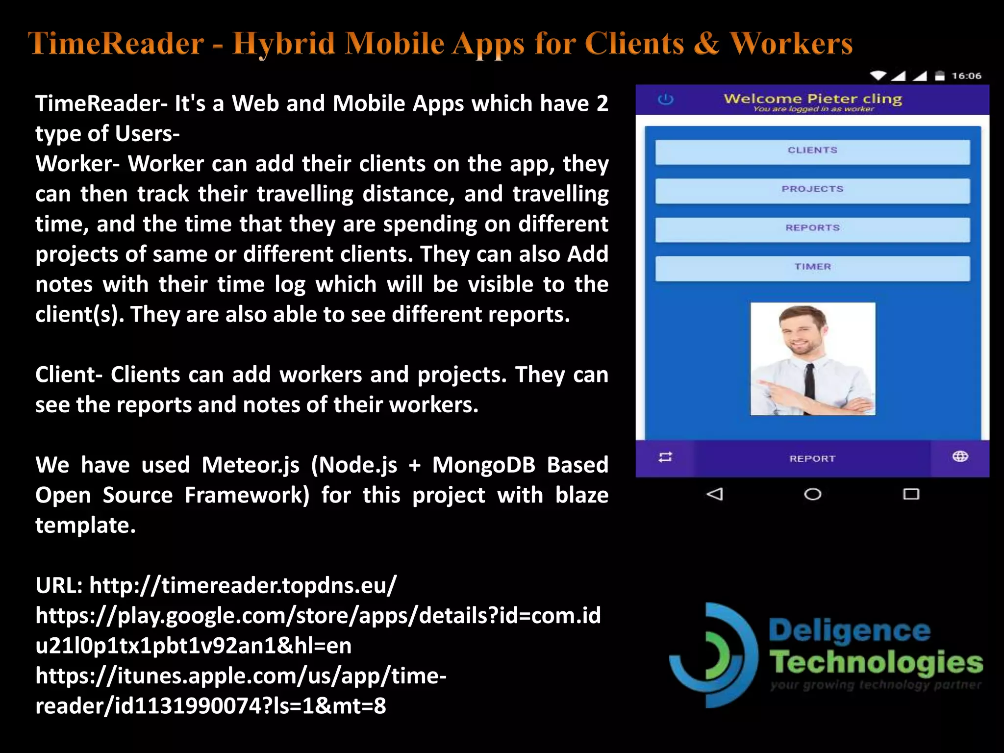 TimeReader- It's a Web and Mobile Apps which have 2
type of Users-
Worker- Worker can add their clients on the app, they
can then track their travelling distance, and travelling
time, and the time that they are spending on different
projects of same or different clients. They can also Add
notes with their time log which will be visible to the
client(s). They are also able to see different reports.
Client- Clients can add workers and projects. They can
see the reports and notes of their workers.
We have used Meteor.js (Node.js + MongoDB Based
Open Source Framework) for this project with blaze
template.
URL: http://timereader.topdns.eu/
https://play.google.com/store/apps/details?id=com.id
u21l0p1tx1pbt1v92an1&hl=en
https://itunes.apple.com/us/app/time-
reader/id1131990074?ls=1&mt=8
 