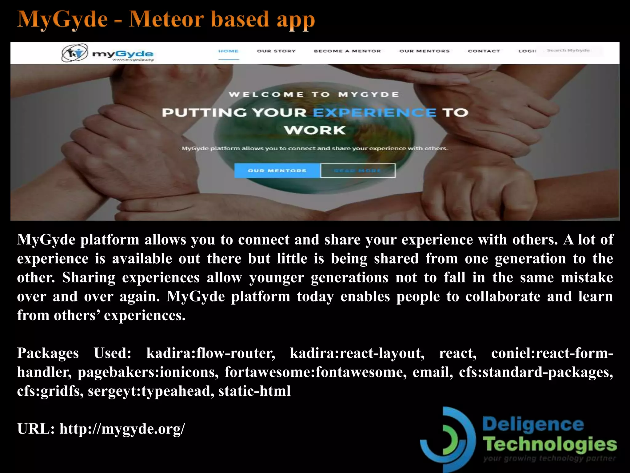 MyGyde platform allows you to connect and share your experience with others. A lot of
experience is available out there but little is being shared from one generation to the
other. Sharing experiences allow younger generations not to fall in the same mistake
over and over again. MyGyde platform today enables people to collaborate and learn
from others’ experiences.
Packages Used: kadira:flow-router, kadira:react-layout, react, coniel:react-form-
handler, pagebakers:ionicons, fortawesome:fontawesome, email, cfs:standard-packages,
cfs:gridfs, sergeyt:typeahead, static-html
URL: http://mygyde.org/
 