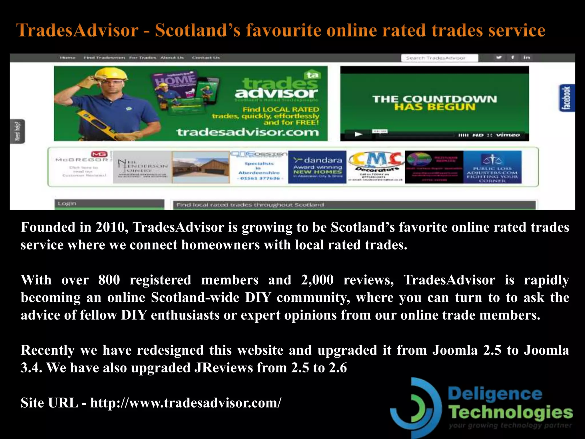 Founded in 2010, TradesAdvisor is growing to be Scotland’s favorite online rated trades
service where we connect homeowners with local rated trades.
With over 800 registered members and 2,000 reviews, TradesAdvisor is rapidly
becoming an online Scotland-wide DIY community, where you can turn to to ask the
advice of fellow DIY enthusiasts or expert opinions from our online trade members.
Recently we have redesigned this website and upgraded it from Joomla 2.5 to Joomla
3.4. We have also upgraded JReviews from 2.5 to 2.6
Site URL - http://www.tradesadvisor.com/
 