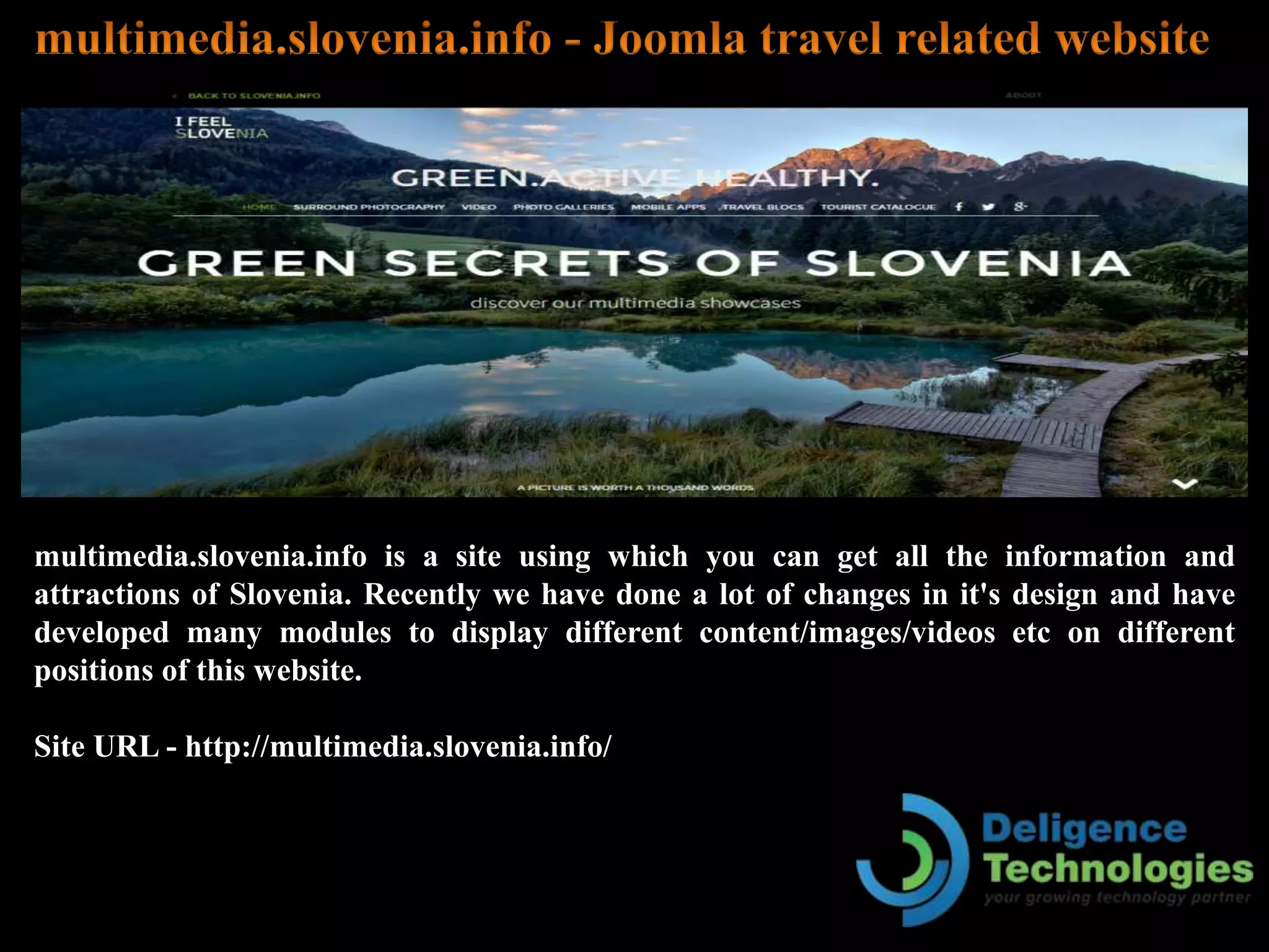 multimedia.slovenia.info is a site using which you can get all the information and
attractions of Slovenia. Recently we have done a lot of changes in it's design and have
developed many modules to display different content/images/videos etc on different
positions of this website.
Site URL - http://multimedia.slovenia.info/
 