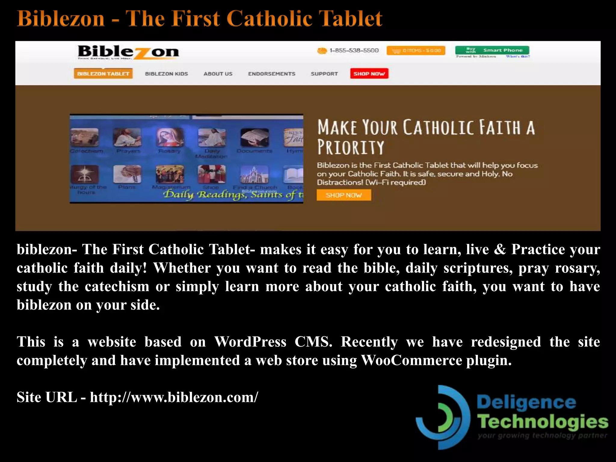 biblezon- The First Catholic Tablet- makes it easy for you to learn, live & Practice your
catholic faith daily! Whether you want to read the bible, daily scriptures, pray rosary,
study the catechism or simply learn more about your catholic faith, you want to have
biblezon on your side.
This is a website based on WordPress CMS. Recently we have redesigned the site
completely and have implemented a web store using WooCommerce plugin.
Site URL - http://www.biblezon.com/
 