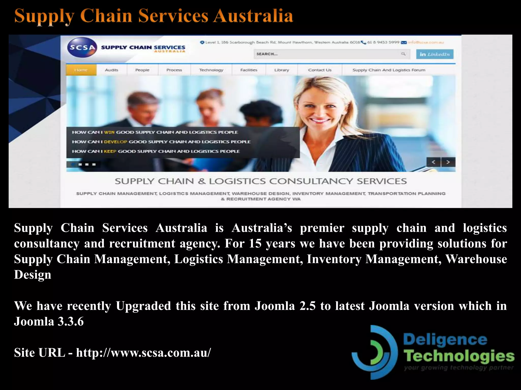 Supply Chain Services Australia is Australia’s premier supply chain and logistics
consultancy and recruitment agency. For 15 years we have been providing solutions for
Supply Chain Management, Logistics Management, Inventory Management, Warehouse
Design
We have recently Upgraded this site from Joomla 2.5 to latest Joomla version which in
Joomla 3.3.6
Site URL - http://www.scsa.com.au/
 