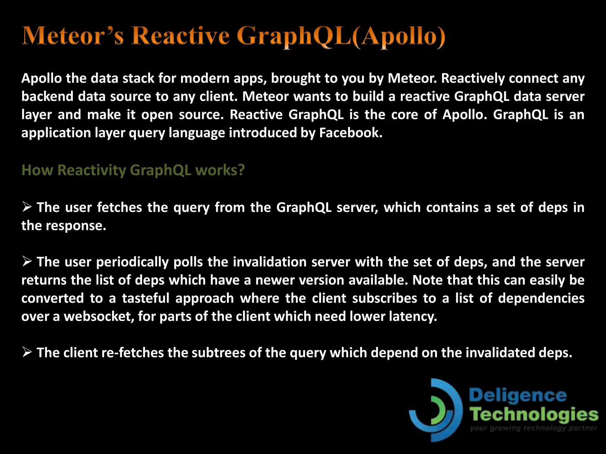 Apollo the data stack for modern apps, brought to you by Meteor. Reactively connect any
backend data source to any client. Meteor wants to build a reactive GraphQL data server
layer and make it open source. Reactive GraphQL is the core of Apollo. GraphQL is an
application layer query language introduced by Facebook.
How Reactivity GraphQL works?
 The user fetches the query from the GraphQL server, which contains a set of deps in
the response.
 The user periodically polls the invalidation server with the set of deps, and the server
returns the list of deps which have a newer version available. Note that this can easily be
converted to a tasteful approach where the client subscribes to a list of dependencies
over a websocket, for parts of the client which need lower latency.
 The client re-fetches the subtrees of the query which depend on the invalidated deps.
 