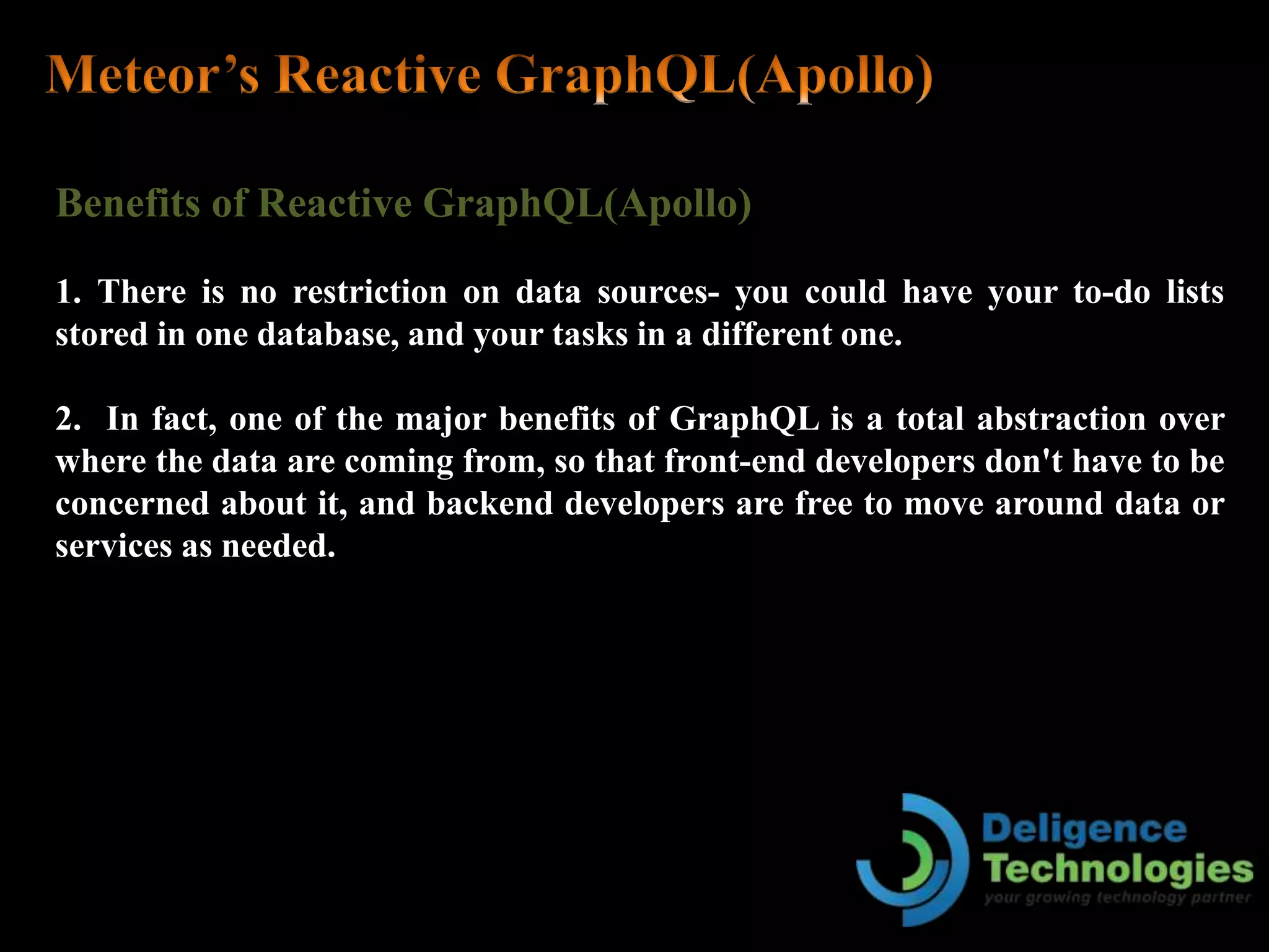 Benefits of Reactive GraphQL(Apollo)
1. There is no restriction on data sources- you could have your to-do lists
stored in one database, and your tasks in a different one.
2. In fact, one of the major benefits of GraphQL is a total abstraction over
where the data are coming from, so that front-end developers don't have to be
concerned about it, and backend developers are free to move around data or
services as needed.
 