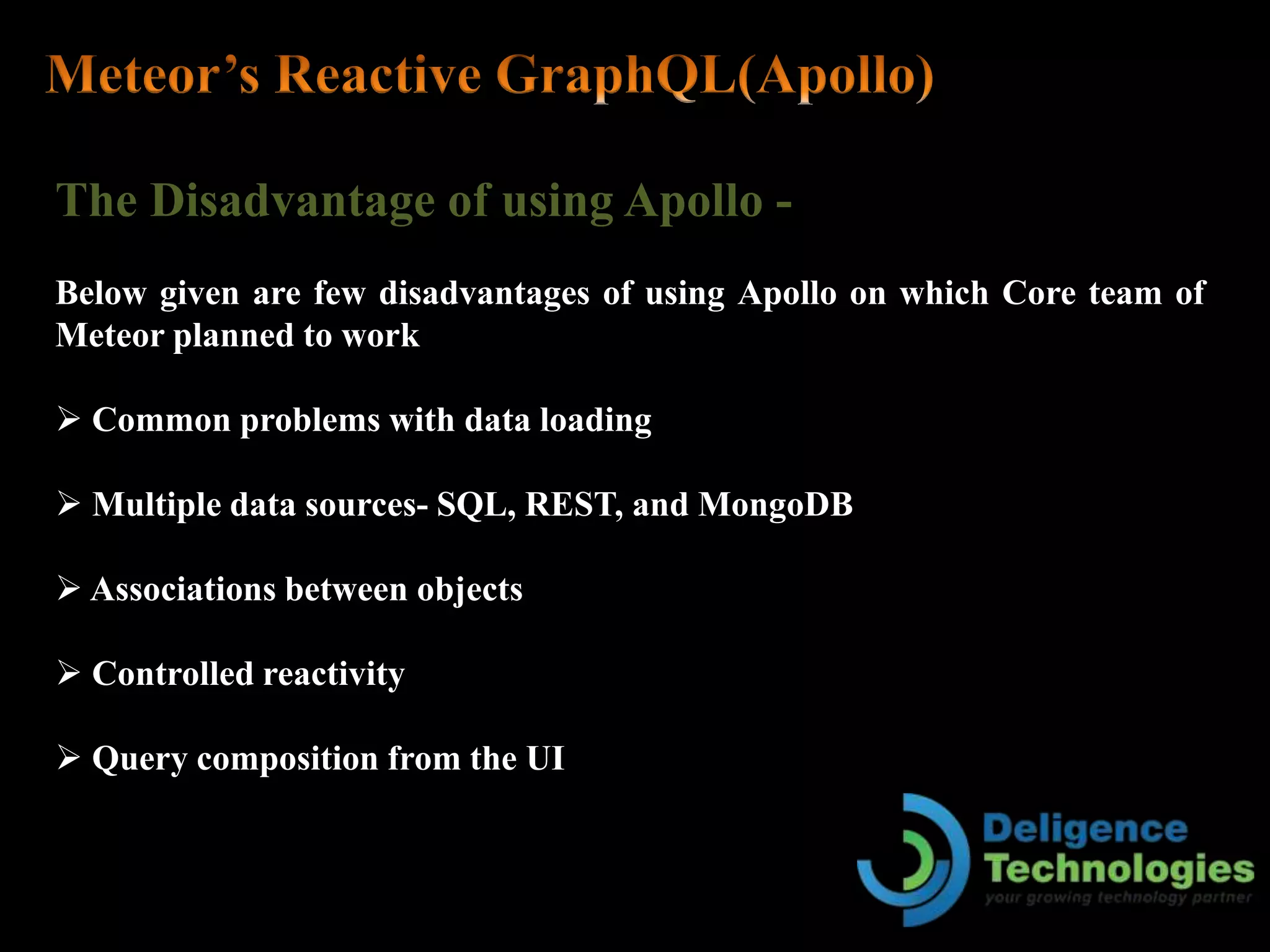The Disadvantage of using Apollo -
Below given are few disadvantages of using Apollo on which Core team of
Meteor planned to work
 Common problems with data loading
 Multiple data sources- SQL, REST, and MongoDB
 Associations between objects
 Controlled reactivity
 Query composition from the UI
 