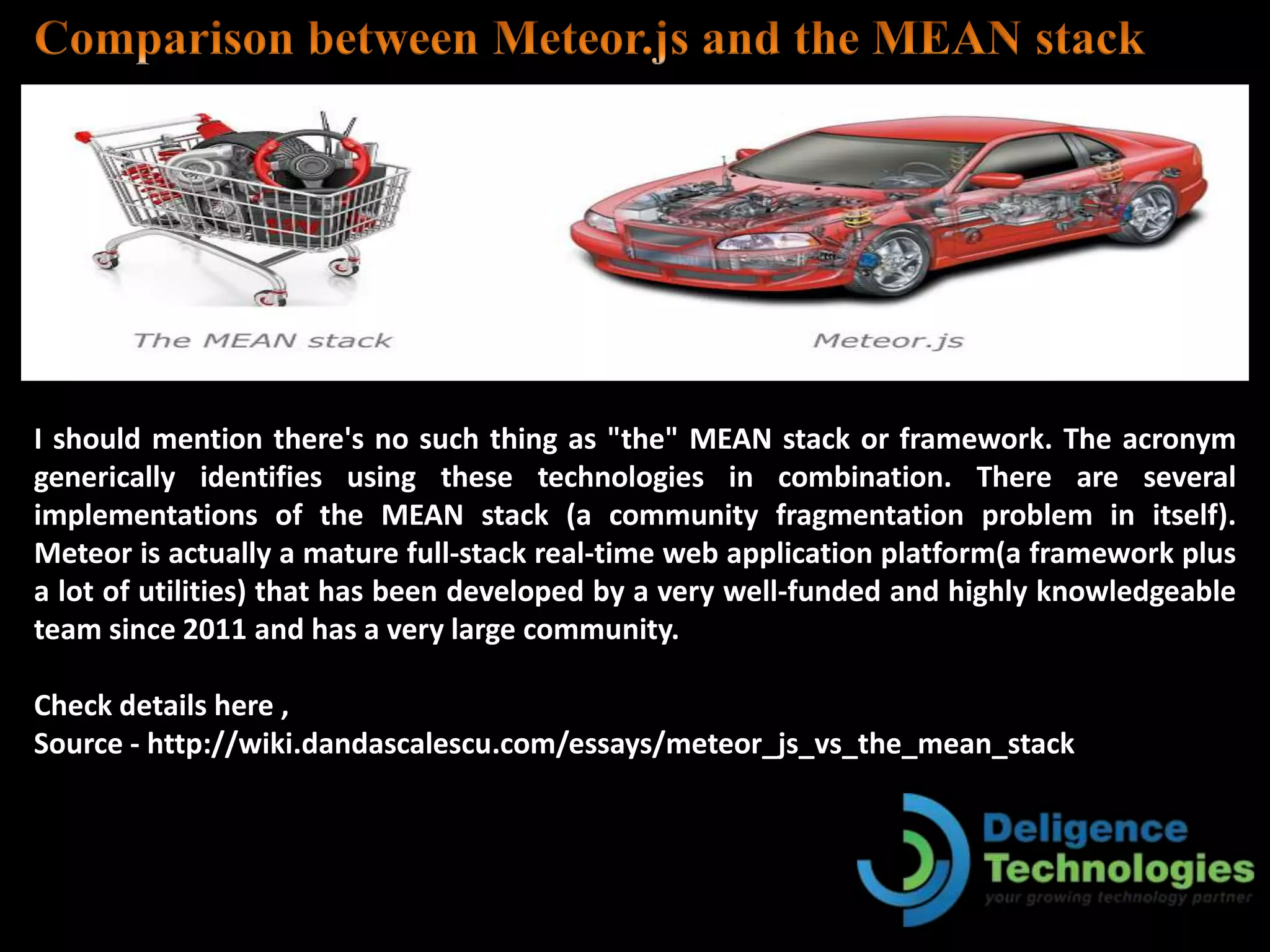 I should mention there's no such thing as "the" MEAN stack or framework. The acronym
generically identifies using these technologies in combination. There are several
implementations of the MEAN stack (a community fragmentation problem in itself).
Meteor is actually a mature full-stack real-time web application platform(a framework plus
a lot of utilities) that has been developed by a very well-funded and highly knowledgeable
team since 2011 and has a very large community.
Check details here ,
Source - http://wiki.dandascalescu.com/essays/meteor_js_vs_the_mean_stack
 
