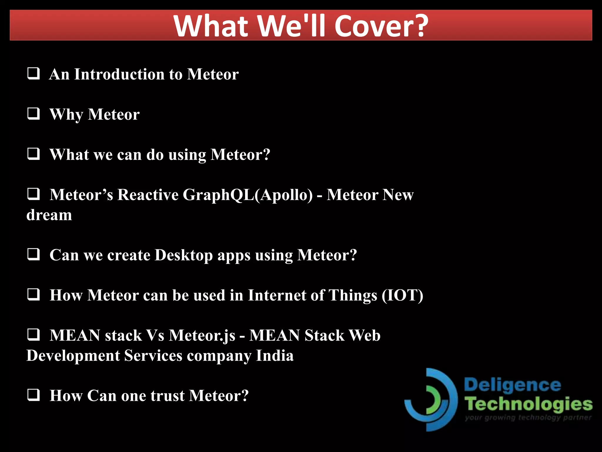 What We'll Cover?
 An Introduction to Meteor
 Why Meteor
 What we can do using Meteor?
 Meteor’s Reactive GraphQL(Apollo) - Meteor New
dream
 Can we create Desktop apps using Meteor?
 How Meteor can be used in Internet of Things (IOT)
 MEAN stack Vs Meteor.js - MEAN Stack Web
Development Services company India
 How Can one trust Meteor?
 