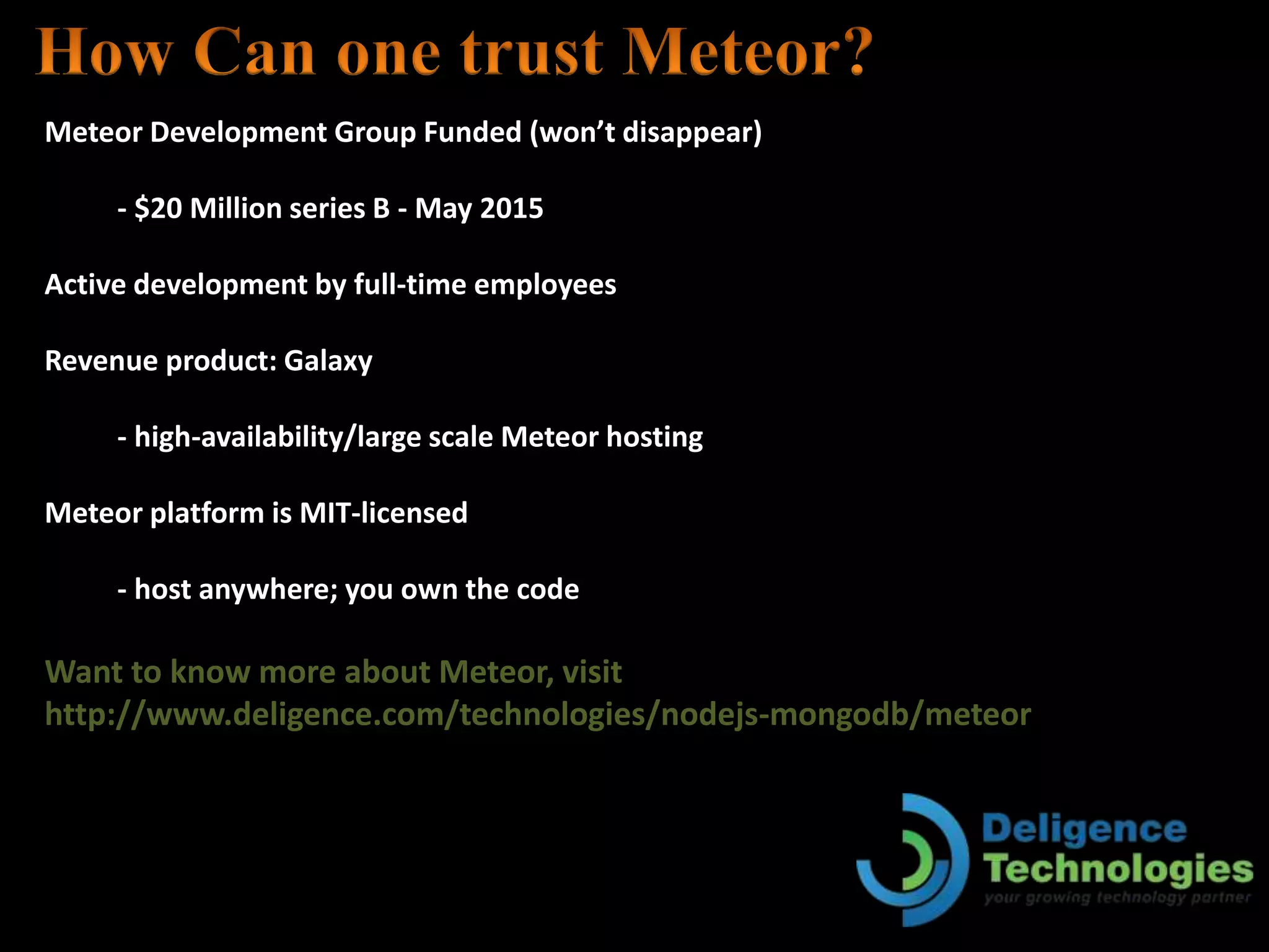 Meteor Development Group Funded (won’t disappear)
- $20 Million series B - May 2015
Active development by full-time employees
Revenue product: Galaxy
- high-availability/large scale Meteor hosting
Meteor platform is MIT-licensed
- host anywhere; you own the code
Want to know more about Meteor, visit
http://www.deligence.com/technologies/nodejs-mongodb/meteor
 