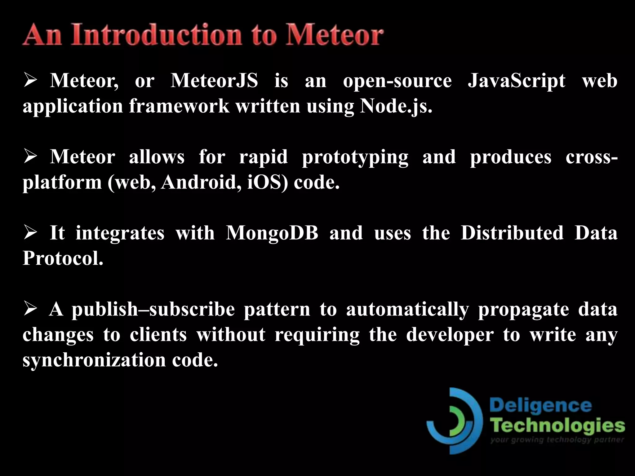  Meteor, or MeteorJS is an open-source JavaScript web
application framework written using Node.js.
 Meteor allows for rapid prototyping and produces cross-
platform (web, Android, iOS) code.
 It integrates with MongoDB and uses the Distributed Data
Protocol.
 A publish–subscribe pattern to automatically propagate data
changes to clients without requiring the developer to write any
synchronization code.
 