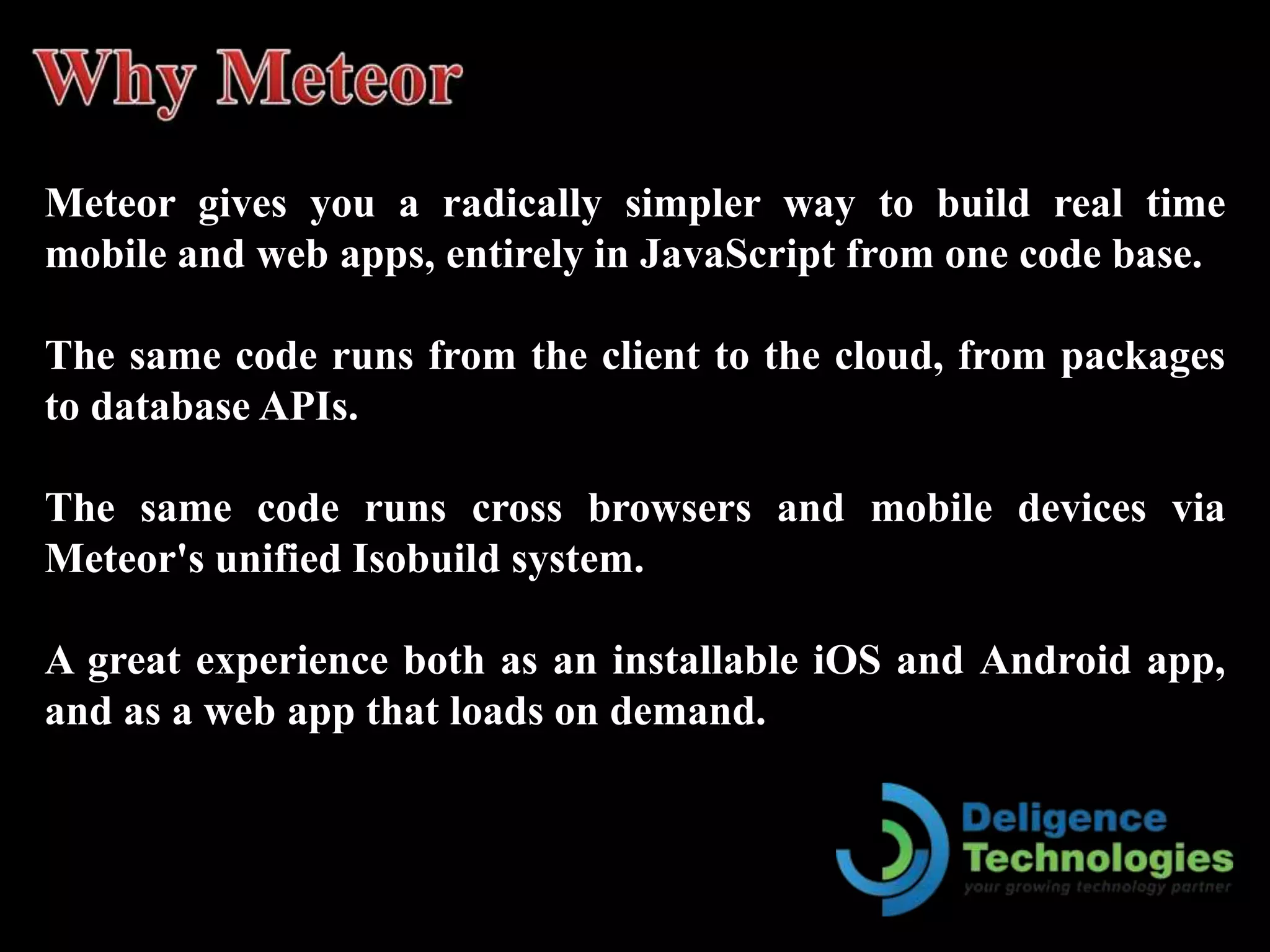 Meteor gives you a radically simpler way to build real time
mobile and web apps, entirely in JavaScript from one code base.
The same code runs from the client to the cloud, from packages
to database APIs.
The same code runs cross browsers and mobile devices via
Meteor's unified Isobuild system.
A great experience both as an installable iOS and Android app,
and as a web app that loads on demand.
 