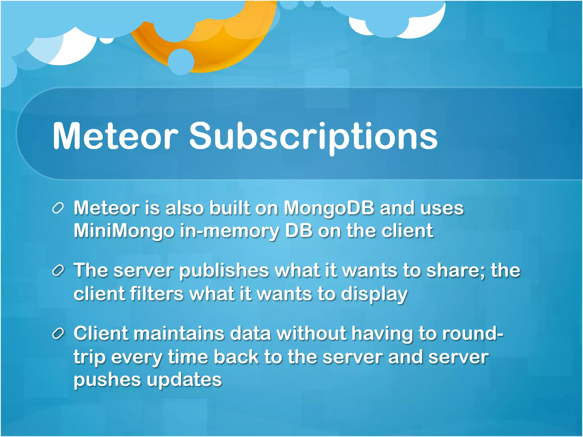 Meteor Subscriptions 
Meteor is also built on MongoDB and uses 
MiniMongo in-memory DB on the client 
The server publishes what it wants to share; the 
client filters what it wants to display 
Client maintains data without having to round-trip 
every time back to the server and server pushes 
updates 
 