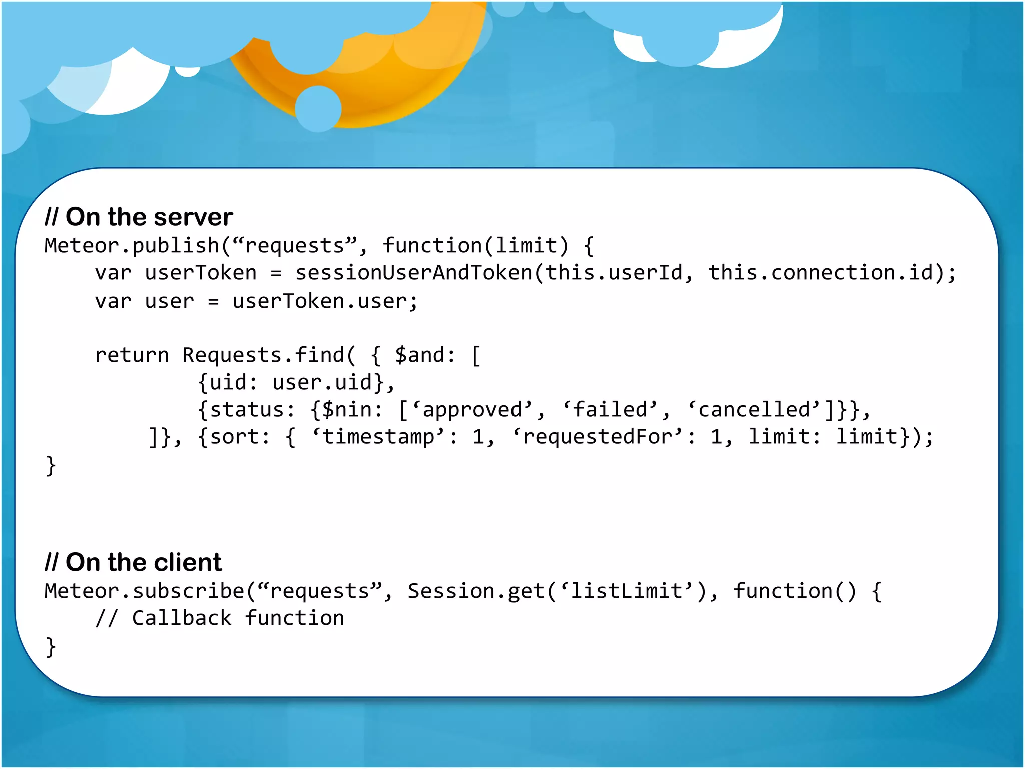 // On the server 
Meteor.publish(“requests”, function(limit) { 
var userToken = sessionUserAndToken(this.userId, this.connection.id); 
var user = userToken.user; 
return Requests.find( { $and: [ 
{uid: user.uid}, 
{status: {$nin: [‘approved’, ‘failed’, ‘cancelled’]}}, 
]}, {sort: { ‘timestamp’: 1, ‘requestedFor’: 1, limit: limit}); 
} 
// On the client 
Meteor.subscribe(“requests”, Session.get(‘listLimit’), function() { 
// Callback function 
} 
 