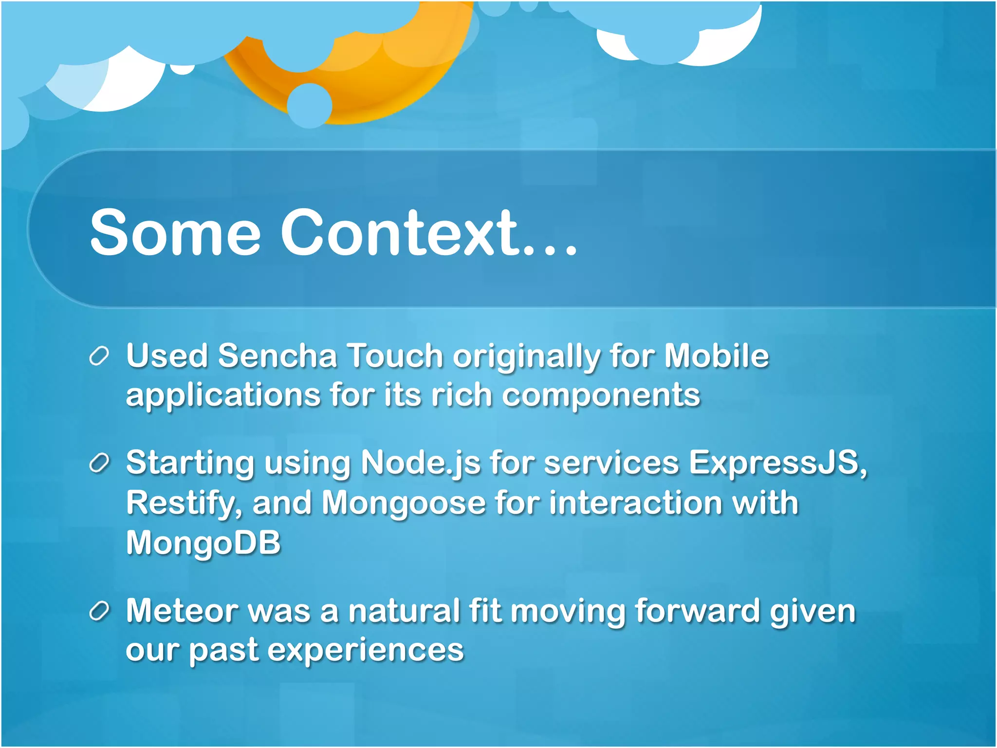 Some Context… 
Used Sencha Touch originally for Mobile applications 
for its rich components 
Starting using Node.js for services ExpressJS, 
Restify, and Mongoose for interaction with MongoDB 
Meteor was a natural fit moving forward given our 
past experiences 
 