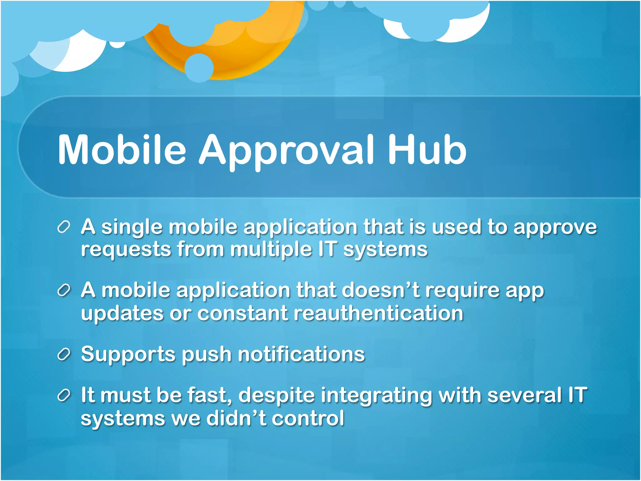 Mobile Approval Hub 
A single mobile application that is used to approve 
requests from multiple IT systems 
A mobile application that doesn’t require app updates 
or constant reauthentication 
Supports push notifications 
It must be fast, despite integrating with several IT 
systems we didn’t control 
 
