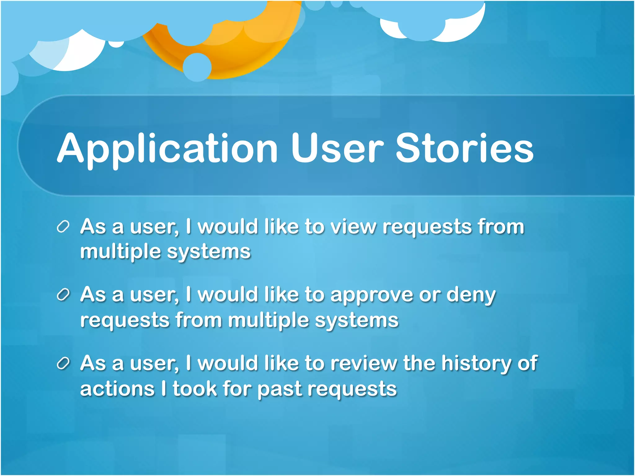 Application User Stories 
As a user, I would like to view requests from multiple 
systems 
As a user, I would like to approve or deny requests 
from multiple systems 
As a user, I would like to review the history of actions 
I took for past requests 
 