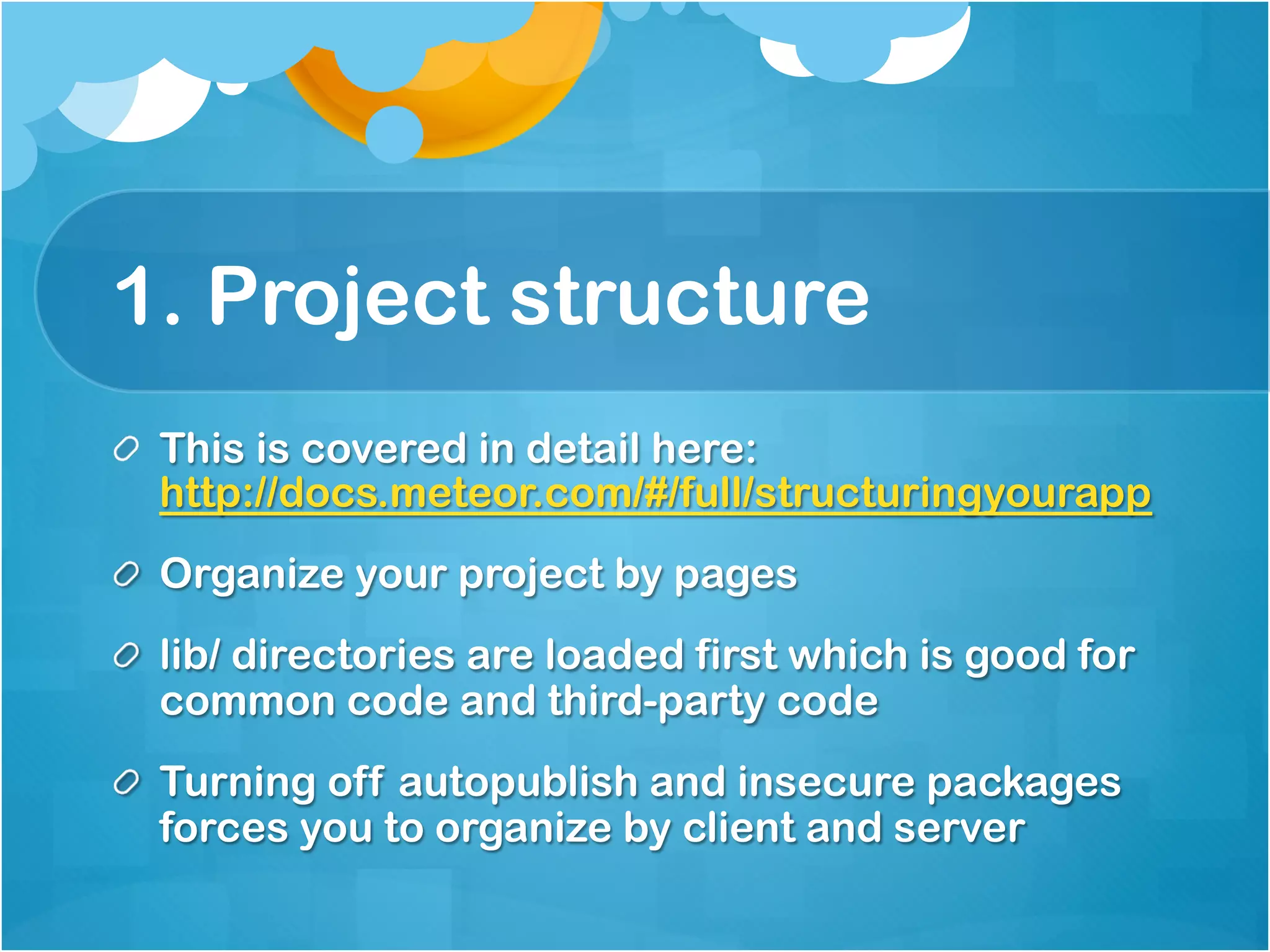 1. Project structure 
This is covered in detail here: 
http://docs.meteor.com/#/full/structuringyourapp 
Organize your project by pages 
lib/ directories are loaded first which is good for 
common code and third-party code 
Turning off autopublish and insecure packages 
forces you to organize by client and server 
 