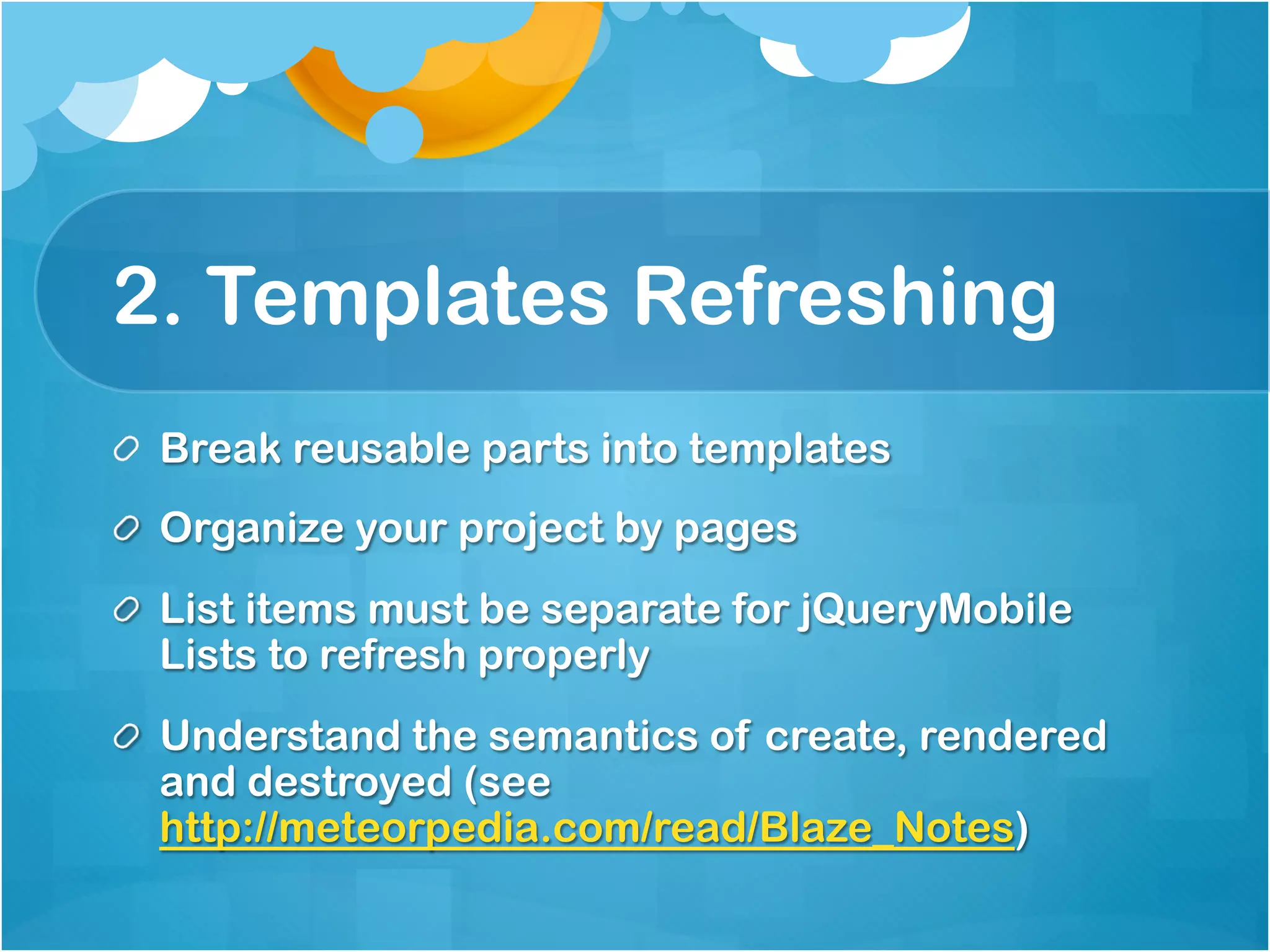 2. Templates Refreshing 
Break reusable parts into templates 
Organize your project by pages 
List items must be separate for jQueryMobile Lists to 
refresh properly 
Understand the semantics of create, rendered and 
destroyed (see 
http://meteorpedia.com/read/Blaze_Notes) 
 