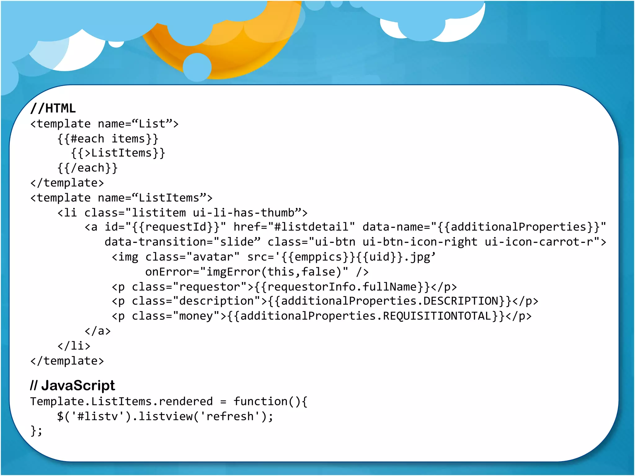 //HTML 
<template name=“List”> 
{{#each items}} 
{{>ListItems}} 
{{/each}} 
</template> 
<template name=“ListItems”> 
<li class="listitem ui-li-has-thumb”> 
<a id="{{requestId}}" href="#listdetail" data-name="{{additionalProperties}}" 
data-transition="slide” class="ui-btn ui-btn-icon-right ui-icon-carrot-r"> 
<img class="avatar" src='{{emppics}}{{uid}}.jpg’ 
onError="imgError(this,false)" /> 
<p class="requestor">{{requestorInfo.fullName}}</p> 
<p class="description">{{additionalProperties.DESCRIPTION}}</p> 
<p class="money">{{additionalProperties.REQUISITIONTOTAL}}</p> 
</a> 
</li> 
</template> 
// JavaScript 
Template.ListItems.rendered = function(){ 
$('#listv').listview('refresh'); 
}; 
 