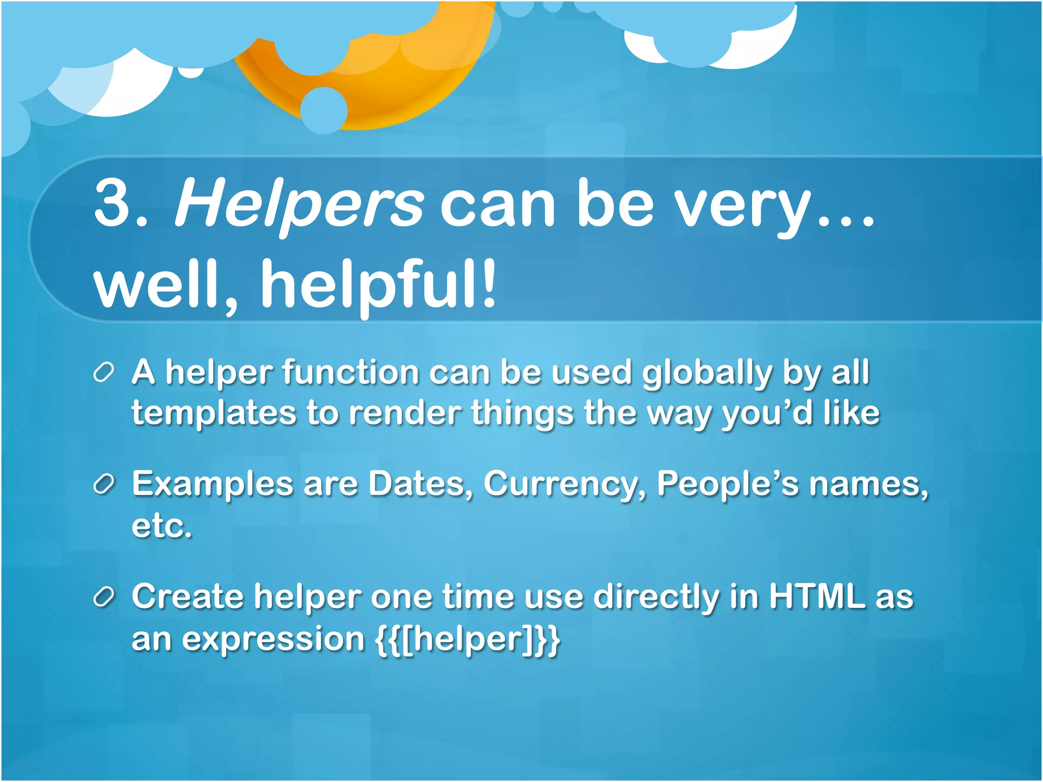 3. Helpers can be 
very…well, helpful! 
A helper function can be used globally by all 
templates to render things the way you’d like 
Examples are Dates, Currency, People’s names, etc. 
Create helper one time use directly in HTML as an 
expression {{[helper]}} 
 